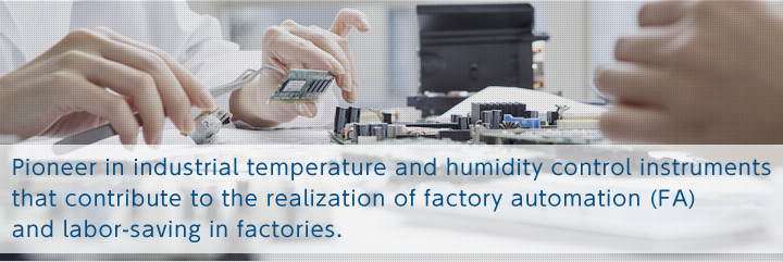 Pioneer in industrial temperature and humidity control instruments  that contribute to the realization of factory automation (FA)  and labor-saving in factories.
